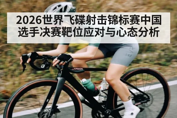 2026世界飞碟射击锦标赛中国选手决赛靶位应对与心态分析