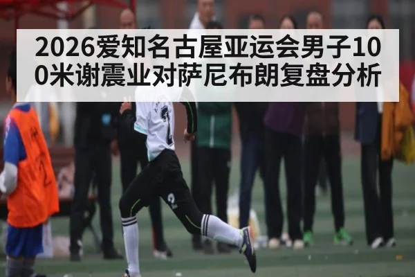2026爱知名古屋亚运会男子100米谢震业对萨尼布朗复盘分析