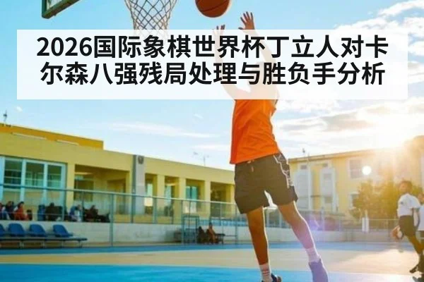 2026国际象棋世界杯丁立人对卡尔森八强残局处理与胜负手分析